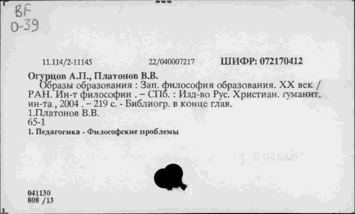 ﻿
0-39
11.114/2-11145	22/040007217 ШИФР: 072170412
Огурцов А.П., Платонов В.В.
Образы образования : Зап. философия образования. XX век / РАН. Ин-т философии . - СПб. : Изд-во Рус. Христиан, гуманит. ин-та, 2004 . - 219 с. - Библиогр. в конце глав.
1.Платонов В.В.
65-1
1. Педагогика - Философские проблемы
041130
808 /13